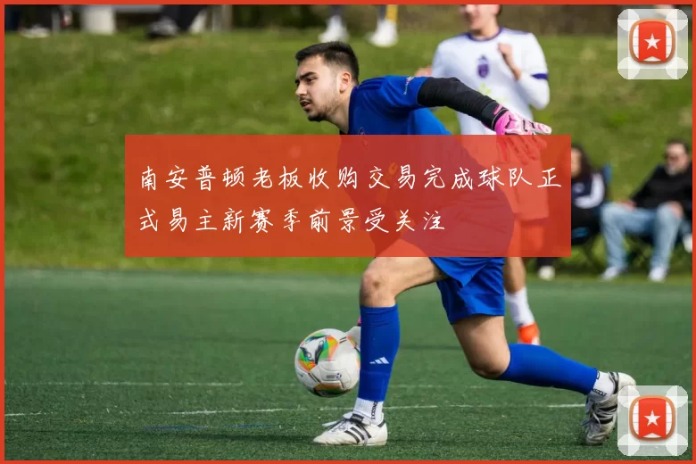 南安普顿老板收购交易完成球队正式易主新赛季前景受关注